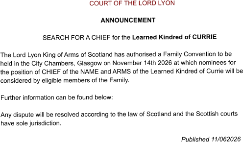 COURT OF THE LORD LYON                                                           ANNOUNCEMENT                           SEARCH FOR A CHIEF for the Learned Kindred of CURRIE   The Lord Lyon King of Arms of Scotland has authorised a Family Convention to be held in the City Chambers, Glasgow on November 14th 2026 at which nominees for the position of CHIEF of the NAME and ARMS of the Learned Kindred of Currie will be considered by eligible members of the Family.  Further information can be found below:  Any dispute will be resolved according to the law of Scotland and the Scottish courts have sole jurisdiction.                                                                                                        Published 11/062026